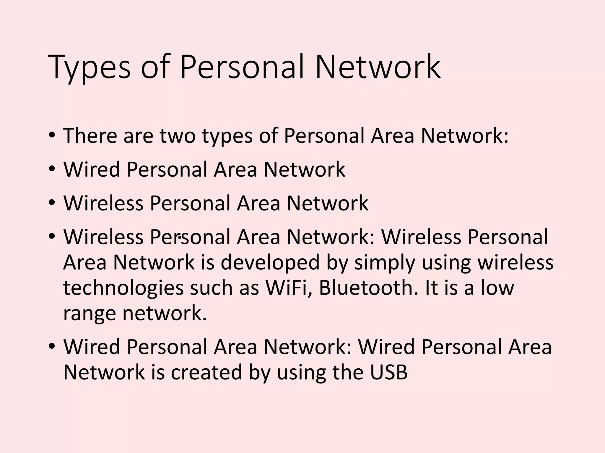 Types of Personal Network
• There are two types of Personal Area Network:
• Wired Personal Area Network
• Wireless Personal Area Network
• Wireless Personal Area Network: Wireless Personal
Area Network is developed by simply using wireless
technologies such as WiFi, Bluetooth. It is a low
range network.
• Wired Personal Area Network: Wired Personal Area
Network is created by using the USB
.
 