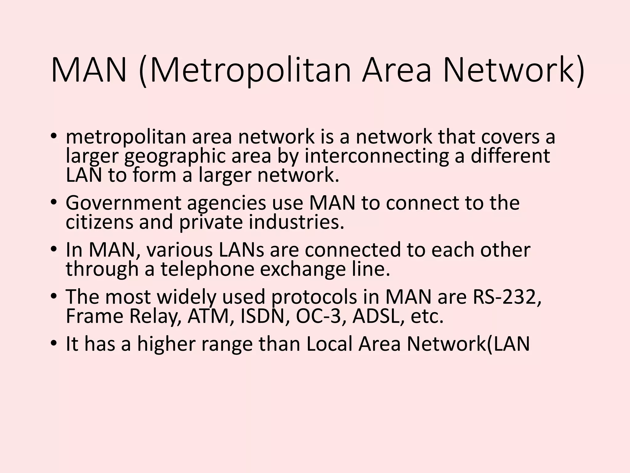 MAN (Metropolitan Area Network)
• metropolitan area network is a network that covers a
larger geographic area by interconnecting a different
LAN to form a larger network.
• Government agencies use MAN to connect to the
citizens and private industries.
• In MAN, various LANs are connected to each other
through a telephone exchange line.
• The most widely used protocols in MAN are RS-232,
Frame Relay, ATM, ISDN, OC-3, ADSL, etc.
• It has a higher range than Local Area Network(LAN
 