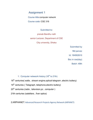 Assignment 1
Course tittle:computer network
Course code: CSE 318
Submitted to:
pranab Bandhu nath
senior Lecturer, Department of CSE
City university, Dhaka
Submitted by
Md parvez
Id: 184902610
Bsc in cse(day)
Batch :49th
1: Computer netweork history (18th
to 21th)
18th
centuries( watts , stream engine,optical telegram ,electric buttery)
19th
centuries ( Telagraph, telephone,electric buttery)
20th
centuries (radio , television,pc , computer )
21th centuries (sateliters , fiver optics)
2:ARPHANET: Advanced Research Projects Agency Network (ARPANET)
 