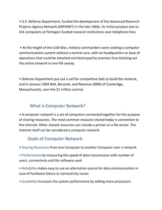 • U.S. Defense Department, funded the development of the Advanced Research
Projects Agency Network (ARPANET) in the late 1960s. Its initial purpose was to
link computers at Pentagon-funded research institutions over telephone lines
• At the height of the Cold War, military commanders were seeking a computer
communications system without a central core, with no headquarters or base of
operations that could be attacked and destroyed by enemies thus blacking out
the entire network in one fell swoop.
• Defense Department put out a call for competitive bids to build the network,
and in January 1969 Bolt, Beranek, and Newman (BBN) of Cambridge,
Massachusetts, won the $1 million contrac
What is Computer Network?
• A computer network is a set of computers connected together for the purpose
of sharing resources. The most common resource shared today is connection to
the Internet. Other shared resources can include a printer or a file server. The
Internet itself can be considered a computer network
Goals of Computer Network:
• Sharing Resources from one Computer to another Computer over a network
• Performance by measuring the speed of data transmission with number of
users, connectivity and the software used
• Reliability makes easy to use an alternative source for data communication in
case of hardware failure or connectivity issues
• Scalability increases the system performance by adding more processors
 