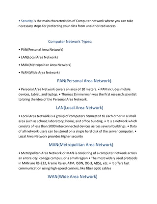 • Security is the main characteristics of Computer network where you can take
necessary steps for protecting your data from unauthorized access
Computer Network Types:
• PAN(Personal Area Network)
• LAN(Local Area Network)
• MAN(Metropolitan Area Network)
• WAN(Wide Area Network)
PAN(Personal Area Network)
• Personal Area Network covers an area of 10 meters. • PAN includes mobile
devices, tablet, and laptop. • Thomas Zimmerman was the first research scientist
to bring the idea of the Personal Area Network.
LAN(Local Area Network)
• Local Area Network is a group of computers connected to each other in a small
area such as school, laboratory, home, and office building. • It is a network which
consists of less than 5000 interconnected devices across several buildings. • Data
of all network users can be stored on a single hard disk of the server computer. •
Local Area Network provides higher security
MAN(Metropolitan Area Network)
• Metropolitan Area Network or MAN is consisting of a computer network across
an entire city, college campus, or a small region • The most widely used protocols
in MAN are RS-232, Frame Relay, ATM, ISDN, OC-3, ADSL, etc. • It offers fast
communication using high-speed carriers, like fiber optic cables
WAN(Wide Area Network)
 