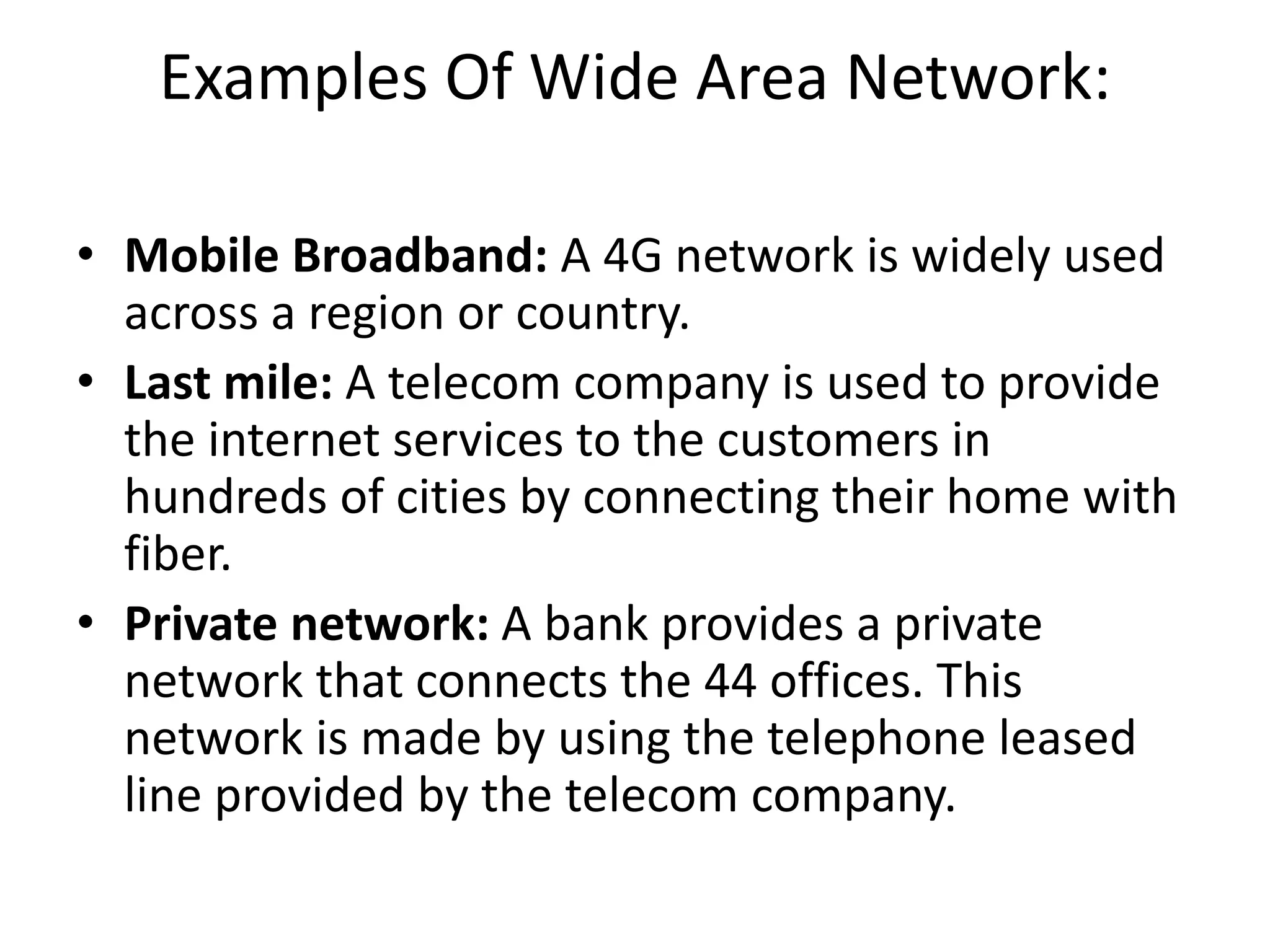 Examples Of Wide Area Network:
• Mobile Broadband: A 4G network is widely used
across a region or country.
• Last mile: A telecom company is used to provide
the internet services to the customers in
hundreds of cities by connecting their home with
fiber.
• Private network: A bank provides a private
network that connects the 44 offices. This
network is made by using the telephone leased
line provided by the telecom company.
 