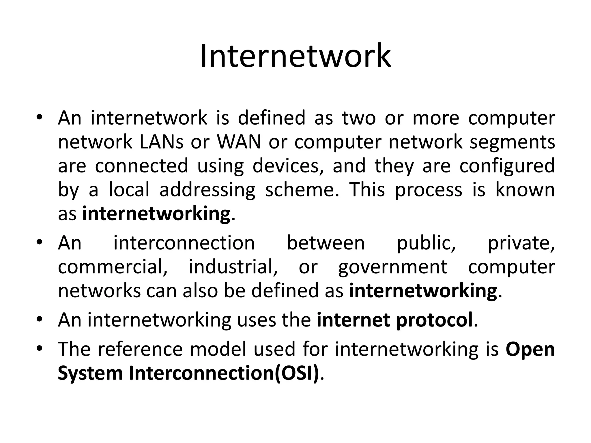 Internetwork
• An internetwork is defined as two or more computer
network LANs or WAN or computer network segments
are connected using devices, and they are configured
by a local addressing scheme. This process is known
as internetworking.
• An interconnection between public, private,
commercial, industrial, or government computer
networks can also be defined as internetworking.
• An internetworking uses the internet protocol.
• The reference model used for internetworking is Open
System Interconnection(OSI).
 