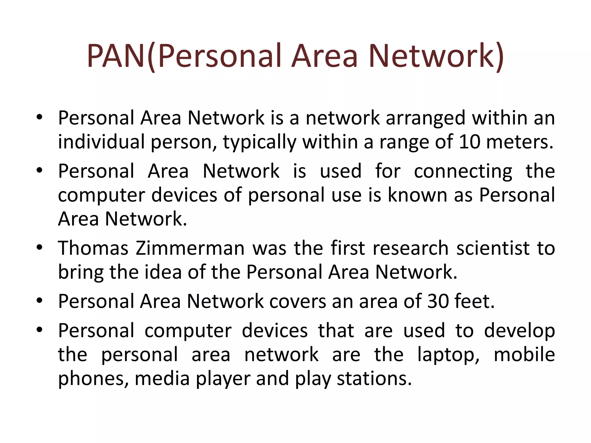 PAN(Personal Area Network)
• Personal Area Network is a network arranged within an
individual person, typically within a range of 10 meters.
• Personal Area Network is used for connecting the
computer devices of personal use is known as Personal
Area Network.
• Thomas Zimmerman was the first research scientist to
bring the idea of the Personal Area Network.
• Personal Area Network covers an area of 30 feet.
• Personal computer devices that are used to develop
the personal area network are the laptop, mobile
phones, media player and play stations.
 