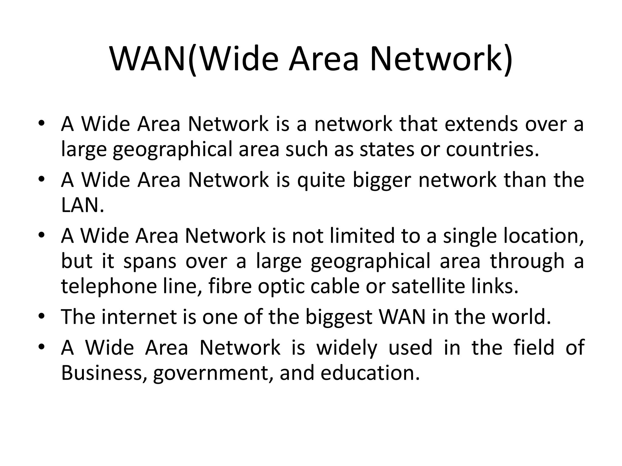 WAN(Wide Area Network)
• A Wide Area Network is a network that extends over a
large geographical area such as states or countries.
• A Wide Area Network is quite bigger network than the
LAN.
• A Wide Area Network is not limited to a single location,
but it spans over a large geographical area through a
telephone line, fibre optic cable or satellite links.
• The internet is one of the biggest WAN in the world.
• A Wide Area Network is widely used in the field of
Business, government, and education.
 
