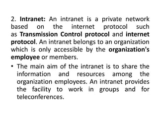 2. Intranet: An intranet is a private network
based on the internet protocol such
as Transmission Control protocol and internet
protocol. An intranet belongs to an organization
which is only accessible by the organization's
employee or members.
• The main aim of the intranet is to share the
information and resources among the
organization employees. An intranet provides
the facility to work in groups and for
teleconferences.
 