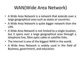 WAN(Wide Area Network)
• A Wide Area Network is a network that extends over a
large geographical area such as states or countries.
• A Wide Area Network is quite bigger network than the
LAN.
• A Wide Area Network is not limited to a single location,
but it spans over a large geographical area through a
telephone line, fibre optic cable or satellite links.
• The internet is one of the biggest WAN in the world.
• A Wide Area Network is widely used in the field of
Business, government, and education.
 