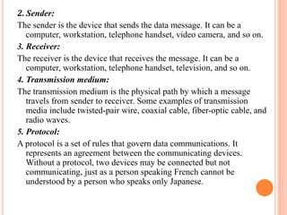 2. Sender:
The sender is the device that sends the data message. It can be a
computer, workstation, telephone handset, video camera, and so on.
3. Receiver:
The receiver is the device that receives the message. It can be a
computer, workstation, telephone handset, television, and so on.
4. Transmission medium:
The transmission medium is the physical path by which a message
travels from sender to receiver. Some examples of transmission
media include twisted-pair wire, coaxial cable, fiber-optic cable, and
radio waves.
5. Protocol:
A protocol is a set of rules that govern data communications. It
represents an agreement between the communicating devices.
Without a protocol, two devices may be connected but not
communicating, just as a person speaking French cannot be
understood by a person who speaks only Japanese.
 
