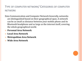 TYPE OF COMPUTER NETWORK/ CATEGORIES OF COMPUTER
NETWORK
Data Communication and Computer Network Generally, networks
are distinguished based on their geographical span. A network
can be as small as distance between your mobile phone and its
Bluetooth headphone and as large as the internet itself, covering
the whole geographical world.
 Personal Area Network
 Local Area Network
 Metropolitan Area Network
 Wide Area Network
 