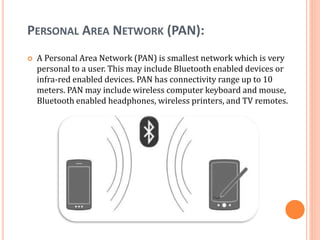PERSONAL AREA NETWORK (PAN):
 A Personal Area Network (PAN) is smallest network which is very
personal to a user. This may include Bluetooth enabled devices or
infra-red enabled devices. PAN has connectivity range up to 10
meters. PAN may include wireless computer keyboard and mouse,
Bluetooth enabled headphones, wireless printers, and TV remotes.
 
