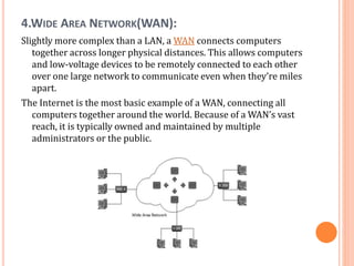 4.WIDE AREA NETWORK(WAN):
Slightly more complex than a LAN, a WAN connects computers
together across longer physical distances. This allows computers
and low-voltage devices to be remotely connected to each other
over one large network to communicate even when they’re miles
apart.
The Internet is the most basic example of a WAN, connecting all
computers together around the world. Because of a WAN’s vast
reach, it is typically owned and maintained by multiple
administrators or the public.
 