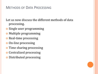METHODS OF DATA PROCESSING
Let us now discuss the different methods of data
processing.
 Single user programming
 Multiple programming
 Real-time processing
 On-line processing
 Time sharing processing
 Centralized processing
 Distributed processing
 