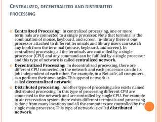 CENTRALIZED, DECENTRALIZED AND DISTRIBUTED
PROCESSING
 Centralized Processing: In centralized processing, one or more
terminals are connected to a single processor. Note that terminal is the
combination of mouse, keyboard, and screen. In-library there is one
processor attached to different terminals and library users can search
any book from the terminal (mouse, keyboard, and screen). In
centralized processing all the terminals are controlled by a single
processor (CPU) and any command can be fulfilled by a single processor
and this type of network is called centralized network.
 Decentralized Processing: In decentralized processing, there are
different CPU connected on the network and each processor can do its
job independent of each other. For example, in a Net cafe, all computers
can perform their own tasks. This type of network is
called decentralized network.
 Distributed processing: Another type of processing also exists named
distributed processing. In this type of processing different CPU are
connected to the network and are controlled by single CPU. For example
in air reservation system there exists different terminals and processing
is done from many locations and all the computers are controlled by the
single main processor. This type of network is called distributed
network.
 