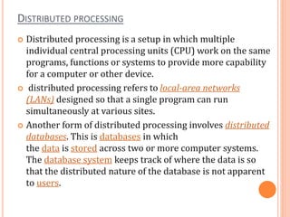 DISTRIBUTED PROCESSING
 Distributed processing is a setup in which multiple
individual central processing units (CPU) work on the same
programs, functions or systems to provide more capability
for a computer or other device.
 distributed processing refers to local-area networks
(LANs) designed so that a single program can run
simultaneously at various sites.
 Another form of distributed processing involves distributed
databases. This is databases in which
the data is stored across two or more computer systems.
The database system keeps track of where the data is so
that the distributed nature of the database is not apparent
to users.
 