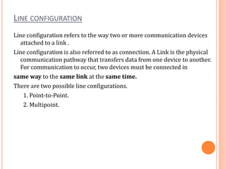 LINE CONFIGURATION
Line configuration refers to the way two or more communication devices
attached to a link .
Line configuration is also referred to as connection. A Link is the physical
communication pathway that transfers data from one device to another.
For communication to occur, two devices must be connected in
same way to the same link at the same time.
There are two possible line configurations.
1. Point-to-Point.
2. Multipoint.
 