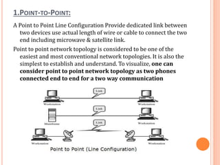 1.POINT-TO-POINT:
A Point to Point Line Configuration Provide dedicated link between
two devices use actual length of wire or cable to connect the two
end including microwave & satellite link.
Point to point network topology is considered to be one of the
easiest and most conventional network topologies. It is also the
simplest to establish and understand. To visualize, one can
consider point to point network topology as two phones
connected end to end for a two way communication
 