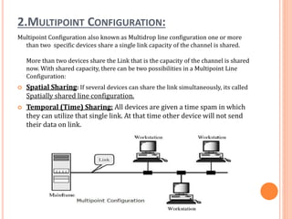 2.MULTIPOINT CONFIGURATION:
Multipoint Configuration also known as Multidrop line configuration one or more
than two specific devices share a single link capacity of the channel is shared.
More than two devices share the Link that is the capacity of the channel is shared
now. With shared capacity, there can be two possibilities in a Multipoint Line
Configuration:
 Spatial Sharing: If several devices can share the link simultaneously, its called
Spatially shared line configuration.
 Temporal (Time) Sharing: All devices are given a time spam in which
they can utilize that single link. At that time other device will not send
their data on link.
 