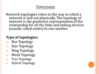 TOPOLOGIES
Network topologies refers to the way in which a
network is laid out physically. The topology of
network is the geometric representation of the
relationship for all the links and linking devices
(usually called nodes) to one another.
Type of topologies:
1) Bus Topology
2) Star Topology
3) Ring Topology
4) Mesh Topology
5) Tree Topology
6) Hybrid Topology
 