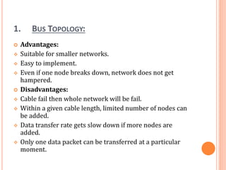 1. BUS TOPOLOGY:
 Advantages:
 Suitable for smaller networks.
 Easy to implement.
 Even if one node breaks down, network does not get
hampered.
 Disadvantages:
 Cable fail then whole network will be fail.
 Within a given cable length, limited number of nodes can
be added.
 Data transfer rate gets slow down if more nodes are
added.
 Only one data packet can be transferred at a particular
moment.
 