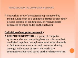 INTRODUCTION TO COMPUTER NETWORK
A Network is a set of devices(nodes) connected by
media, A node can be a computer, printer or any other
devices capable of sending and/or receiving data
generated by other nodes on the network.
Definition of computer network:-
A COMPUTER NETWORK is a group of computer
systems and other computing hardware devices that
are linked together through communication channels
to facilitate communication and resources sharing
among a wide range of users. Networks are
commonly categorized based on their characteristics.
 