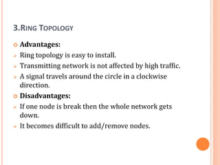 3.RING TOPOLOGY
 Advantages:
 Ring topology is easy to install.
 Transmitting network is not affected by high traffic.
 A signal travels around the circle in a clockwise
direction.
 Disadvantages:
 If one node is break then the whole network gets
down.
 It becomes difficult to add/remove nodes.
 