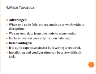 4.MESH TOPOLOGY
 Advantages:
 When one node fails, others continue to work without
disruption.
 We can send data from one node to many nodes
 Each connection can carry its own data load.
 Disadvantages:
 It is quite expensive since a bulk wiring is required.
 Installation and configuration can be a very difficult
task.
 