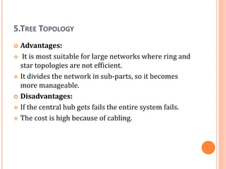 5.TREE TOPOLOGY
 Advantages:
 It is most suitable for large networks where ring and
star topologies are not efficient.
 It divides the network in sub-parts, so it becomes
more manageable.
 Disadvantages:
 If the central hub gets fails the entire system fails.
 The cost is high because of cabling.
 