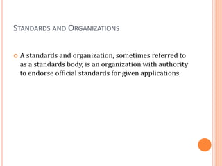 STANDARDS AND ORGANIZATIONS
 A standards and organization, sometimes referred to
as a standards body, is an organization with authority
to endorse official standards for given applications.
 