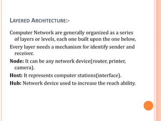 LAYERED ARCHITECTURE:-
Computer Network are generally organized as a series
of layers or levels, each one built upon the one below,
Every layer needs a mechanism for identify sender and
receiver.
Node: It can be any network device(router, printer,
camera).
Host: It represents computer stations(interface).
Hub: Network device used to increase the reach ability.
 