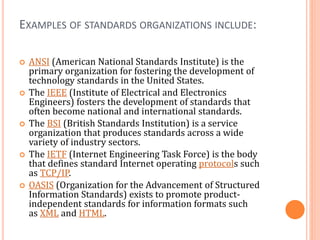 EXAMPLES OF STANDARDS ORGANIZATIONS INCLUDE:
 ANSI (American National Standards Institute) is the
primary organization for fostering the development of
technology standards in the United States.
 The IEEE (Institute of Electrical and Electronics
Engineers) fosters the development of standards that
often become national and international standards.
 The BSI (British Standards Institution) is a service
organization that produces standards across a wide
variety of industry sectors.
 The IETF (Internet Engineering Task Force) is the body
that defines standard Internet operating protocols such
as TCP/IP.
 OASIS (Organization for the Advancement of Structured
Information Standards) exists to promote product-
independent standards for information formats such
as XML and HTML.
 