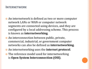 INTERNETWORK
 An internetwork is defined as two or more computer
network LANs or WAN or computer network
segments are connected using devices, and they are
configured by a local addressing scheme. This process
is known as internetworking.
 An interconnection between public, private,
commercial, industrial, or government computer
networks can also be defined as internetworking.
 An internetworking uses the internet protocol.
 The reference model used for internetworking
is Open System Interconnection (OSI).
 