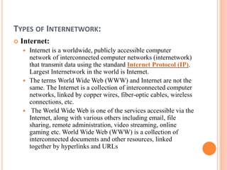 TYPES OF INTERNETWORK:
 Internet:
 Internet is a worldwide, publicly accessible computer
network of interconnected computer networks (internetwork)
that transmit data using the standard Internet Protocol (IP).
Largest Internetwork in the world is Internet.
 The terms World Wide Web (WWW) and Internet are not the
same. The Internet is a collection of interconnected computer
networks, linked by copper wires, fiber-optic cables, wireless
connections, etc.
 The World Wide Web is one of the services accessible via the
Internet, along with various others including email, file
sharing, remote administration, video streaming, online
gaming etc. World Wide Web (WWW) is a collection of
interconnected documents and other resources, linked
together by hyperlinks and URLs
 