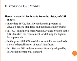 HISTORY OF OSI MODEL
Here are essential landmarks from the history of OSI
model:
 In the late 1970s, the ISO conducted a program to
develop general standards and methods of networking.
 In 1973, an Experimental Packet Switched System in the
UK identified the requirement for defining the higher-
level protocols.
 In the year 1983, OSI model was initially intended to be
a detailed specification of actual interfaces.
 In 1984, the OSI architecture was formally adopted by
ISO as an international standard
 
