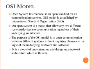 OSI MODEL
 Open System Interconnect is an open standard for all
communication systems. OSI model is established by
International Standard Organization (ISO).
 An open system is a model that allow any two different
systems(devices) to communication regardless of their
underlying architecture.
 The purpose of the OSI model is to open communication
between different systems without requiring changes to the
logic of the underlying hardware and software.
 It is a model of understanding and designing a network
architecture which is flexible.
 