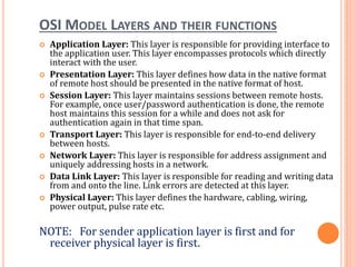 OSI MODEL LAYERS AND THEIR FUNCTIONS
 Application Layer: This layer is responsible for providing interface to
the application user. This layer encompasses protocols which directly
interact with the user.
 Presentation Layer: This layer defines how data in the native format
of remote host should be presented in the native format of host.
 Session Layer: This layer maintains sessions between remote hosts.
For example, once user/password authentication is done, the remote
host maintains this session for a while and does not ask for
authentication again in that time span.
 Transport Layer: This layer is responsible for end-to-end delivery
between hosts.
 Network Layer: This layer is responsible for address assignment and
uniquely addressing hosts in a network.
 Data Link Layer: This layer is responsible for reading and writing data
from and onto the line. Link errors are detected at this layer.
 Physical Layer: This layer defines the hardware, cabling, wiring,
power output, pulse rate etc.
NOTE: For sender application layer is first and for
receiver physical layer is first.
 