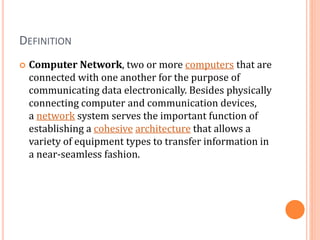 DEFINITION
 Computer Network, two or more computers that are
connected with one another for the purpose of
communicating data electronically. Besides physically
connecting computer and communication devices,
a network system serves the important function of
establishing a cohesive architecture that allows a
variety of equipment types to transfer information in
a near-seamless fashion.
 