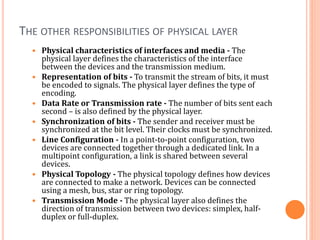 THE OTHER RESPONSIBILITIES OF PHYSICAL LAYER
 Physical characteristics of interfaces and media - The
physical layer defines the characteristics of the interface
between the devices and the transmission medium.
 Representation of bits - To transmit the stream of bits, it must
be encoded to signals. The physical layer defines the type of
encoding.
 Data Rate or Transmission rate - The number of bits sent each
second – is also defined by the physical layer.
 Synchronization of bits - The sender and receiver must be
synchronized at the bit level. Their clocks must be synchronized.
 Line Configuration - In a point-to-point configuration, two
devices are connected together through a dedicated link. In a
multipoint configuration, a link is shared between several
devices.
 Physical Topology - The physical topology defines how devices
are connected to make a network. Devices can be connected
using a mesh, bus, star or ring topology.
 Transmission Mode - The physical layer also defines the
direction of transmission between two devices: simplex, half-
duplex or full-duplex.
 
