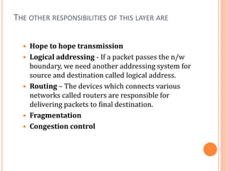 THE OTHER RESPONSIBILITIES OF THIS LAYER ARE
 Hope to hope transmission
 Logical addressing - If a packet passes the n/w
boundary, we need another addressing system for
source and destination called logical address.
 Routing – The devices which connects various
networks called routers are responsible for
delivering packets to final destination.
 Fragmentation
 Congestion control
 