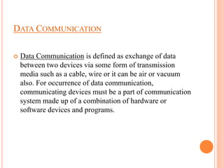 DATA COMMUNICATION
 Data Communication is defined as exchange of data
between two devices via some form of transmission
media such as a cable, wire or it can be air or vacuum
also. For occurrence of data communication,
communicating devices must be a part of communication
system made up of a combination of hardware or
software devices and programs.
 