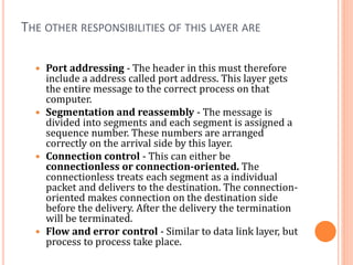 THE OTHER RESPONSIBILITIES OF THIS LAYER ARE
 Port addressing - The header in this must therefore
include a address called port address. This layer gets
the entire message to the correct process on that
computer.
 Segmentation and reassembly - The message is
divided into segments and each segment is assigned a
sequence number. These numbers are arranged
correctly on the arrival side by this layer.
 Connection control - This can either be
connectionless or connection-oriented. The
connectionless treats each segment as a individual
packet and delivers to the destination. The connection-
oriented makes connection on the destination side
before the delivery. After the delivery the termination
will be terminated.
 Flow and error control - Similar to data link layer, but
process to process take place.
 