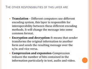 THE OTHER RESPONSIBILITIES OF THIS LAYER ARE
 Translation – Different computers use different
encoding system, this layer is responsible for
interoperability between these different encoding
methods. It will change the message into some
common format.
 Encryption and decryption-It means that sender
transforms the original information to another
form and sends the resulting message over the
n/w. and vice versa.
 Compression and expansion-Compression
reduces the number of bits contained in the
information particularly in text, audio and video.
 