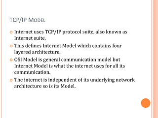 TCP/IP MODEL
 Internet uses TCP/IP protocol suite, also known as
Internet suite.
 This defines Internet Model which contains four
layered architecture.
 OSI Model is general communication model but
Internet Model is what the internet uses for all its
communication.
 The internet is independent of its underlying network
architecture so is its Model.
 