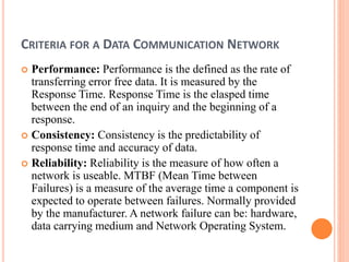 CRITERIA FOR A DATA COMMUNICATION NETWORK
 Performance: Performance is the defined as the rate of
transferring error free data. It is measured by the
Response Time. Response Time is the elasped time
between the end of an inquiry and the beginning of a
response.
 Consistency: Consistency is the predictability of
response time and accuracy of data.
 Reliability: Reliability is the measure of how often a
network is useable. MTBF (Mean Time between
Failures) is a measure of the average time a component is
expected to operate between failures. Normally provided
by the manufacturer. A network failure can be: hardware,
data carrying medium and Network Operating System.
 