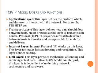TCP/IP MODEL LAYERS AND FUNCTIONS
 Application Layer: This layer defines the protocol which
enables user to interact with the network. For example,
FTP, HTTP etc.
 Transport Layer: This layer defines how data should flow
between hosts. Major protocol at this layer is Transmission
Control Protocol (TCP). This layer ensures data delivered
between hosts is in-order and is responsible for end- to-
end delivery.
 Internet Layer: Internet Protocol (IP) works on this layer.
This layer facilitates host addressing and recognition. This
layer defines routing.
 Link Layer: This layer provides mechanism of sending and
receiving actual data. Unlike its OSI Model counterpart,
this layer is independent of underlying network
architecture and hardware.
 