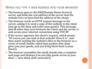 WHEN YOU TYPE A WEB ADDRESS INTO YOUR BROWSER
 The browser goes to the DNS(Domain Name Servers)
server, and finds the real address of the server that the
website lives on (you find the address of the shop).
 The browser sends an HTTP request message to the
server, asking it to send a copy of the website to the client
(you go to the shop and order your goods). This message,
and all other data sent between the client and the server, is
sent across your internet connection using TCP/IP.
 If the server approves the client's request, which means
"Of course you can look at that website! Here it is", and
then starts sending the website's files to the browser as a
series of small chunks called data packets (the shop
gives you your goods, and you bring them back to your
house).
 The browser assembles the small chunks into a complete
web page and displays it to you (the goods arrive at your
door — new shiny stuff, awesome!).
 