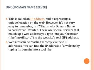 DNS(DOMAIN NAME SERVER)
 This is called an IP address, and it represents a
unique location on the web. However, it's not very
easy to remember, is it? That's why Domain Name
Servers were invented. These are special servers that
match up a web address you type into your browser
(like "mozilla.org") to the website's real (IP) address.
 Websites can be reached directly via their IP
addresses. You can find the IP address of a website by
typing its domain into a tool like
 