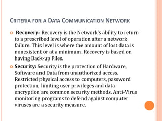CRITERIA FOR A DATA COMMUNICATION NETWORK
 Recovery: Recovery is the Network's ability to return
to a prescribed level of operation after a network
failure. This level is where the amount of lost data is
nonexistent or at a minimum. Recovery is based on
having Back-up Files.
 Security: Security is the protection of Hardware,
Software and Data from unauthorized access.
Restricted physical access to computers, password
protection, limiting user privileges and data
encryption are common security methods. Anti-Virus
monitoring programs to defend against computer
viruses are a security measure.
 