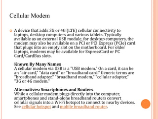 Cellular Modem
 A device that adds 3G or 4G (LTE) cellular connectivity to
laptops, desktop computers and various tablets. Typically
available as an external USB module, for desktop computers, the
modem may also be available on a PCI or PCI Express (PCIe) card
that plugs into an empty slot on the motherboard. For older
laptops, modems may be available for ExpressCard or PC
Card/CardBus slots.
Known By Many Names
A cellular modem via USB is a "USB modem." On a card, it can be
an "air card," "data card" or "broadband card." Generic terms are
"broadband adapter," "broadband modem," "cellular adapter,"
"3G or 4G modem."
Alternatives: Smartphones and Routers
While a cellular modem plugs directly into the computer,
smartphones and stand-alone broadband routers convert
cellular signals into a Wi-Fi hotspot to connect to nearby devices.
See cellular hotspot and mobile broadband router.
 