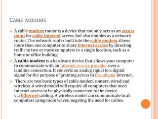 CABLE MODEMS
 A cable modem router is a device that not only acts as an access
point for cable Internet access, but also doubles as a network
router. The network router built into the cable modem allows
more than one computer to share Internet access by directing
traffic to two or more computers in a single location, such as a
home or office building.
 A cable modem is a hardware device that allows your computer
to communicate with an Internet service provider over a
landline connection. It converts an analog signal to a digital
signal for the purpose of granting access to broadband Internet.
 There are two basic types of cable modem routers: wired and
wireless. A wired model will require all computers that need
Internet access to be physically connected to the device
via Ethernet cabling. A wireless model can communicate to all
computers using radio waves, negating the need for cables.
 