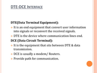 DTE-DCE INTERFACE
DTE(Data Terminal Equipment):
 It is an end equipment that convert user information
into signals or reconvert the received signals.
 DTE is the device where communication lines end.
DCE (Data Circuit Terminal):
 It is the equipment that sits between DTE & data
transmission.
 DCE is usually a modem/ Routers.
 Provide path for communication.
 